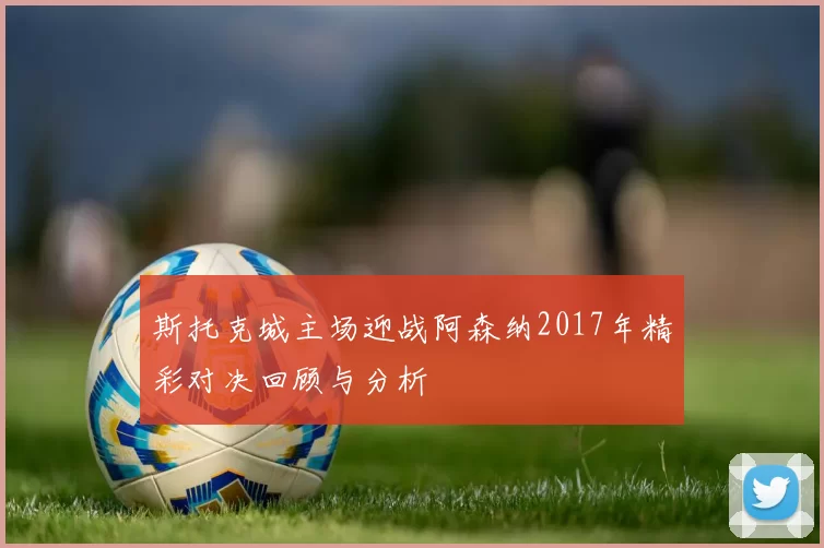 斯托克城主场迎战阿森纳2017年精彩对决回顾与分析