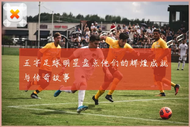 五字足球明星盘点他们的辉煌成就与传奇故事