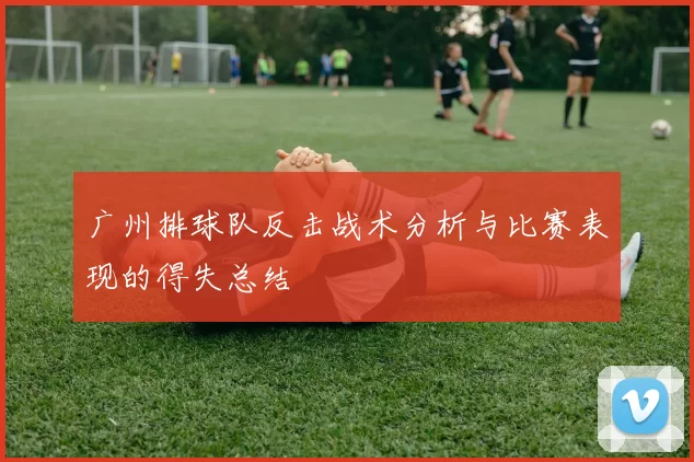 广州排球队反击战术分析与比赛表现的得失总结