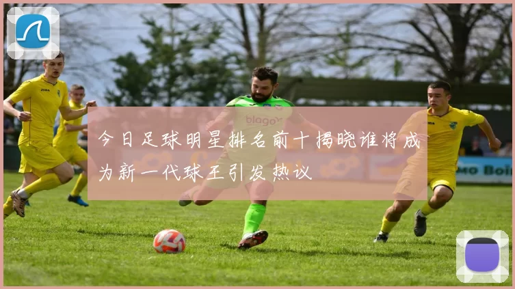 今日足球明星排名前十揭晓谁将成为新一代球王引发热议