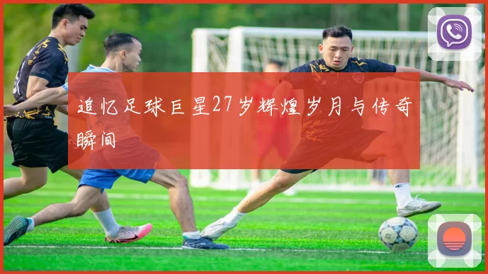 追忆足球巨星27岁辉煌岁月与传奇瞬间