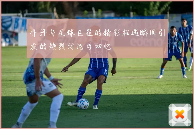 乔丹与足球巨星的精彩相遇瞬间引发的热烈讨论与回忆