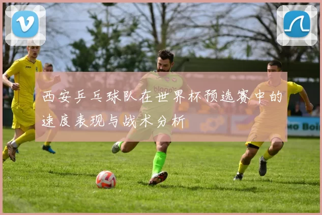 西安乒乓球队在世界杯预选赛中的速度表现与战术分析