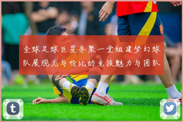 全球足球巨星齐聚一堂组建梦幻球队展现无与伦比的竞技魅力与团队精神
