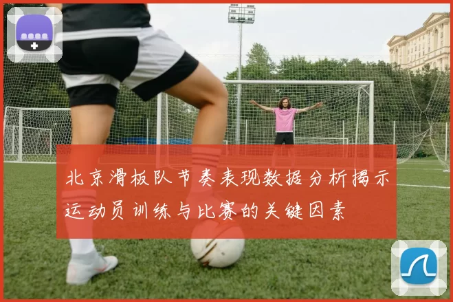 北京滑板队节奏表现数据分析揭示运动员训练与比赛的关键因素