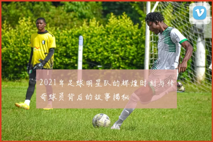 2021年足球明星队的辉煌时刻与传奇球员背后的故事揭秘