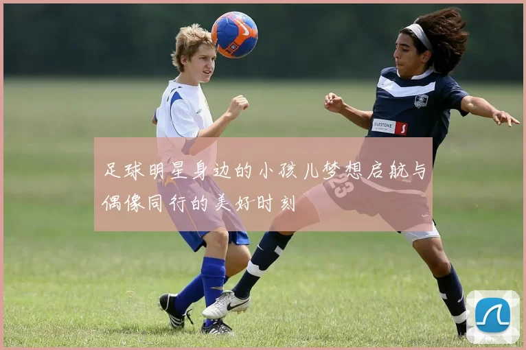 足球明星身边的小孩儿梦想启航与偶像同行的美好时刻