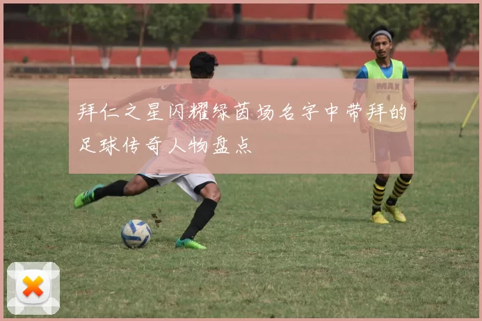 拜仁之星闪耀绿茵场名字中带拜的足球传奇人物盘点