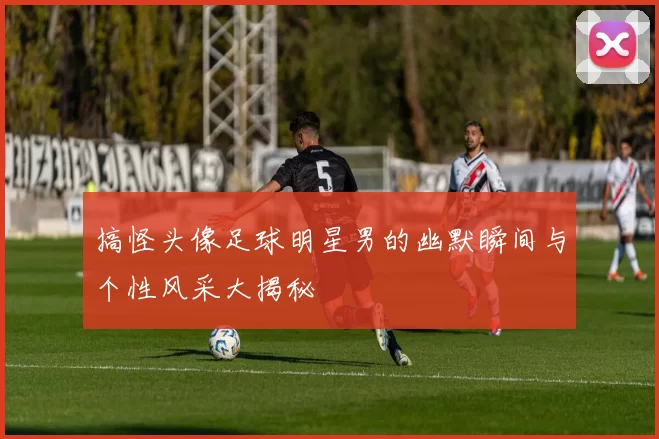搞怪头像足球明星男的幽默瞬间与个性风采大揭秘