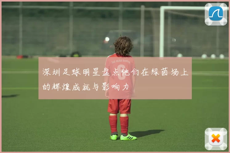 深圳足球明星盘点他们在绿茵场上的辉煌成就与影响力
