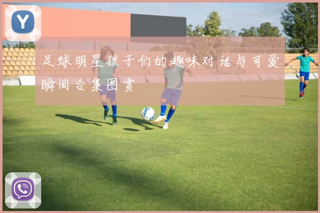 足球明星孩子们的趣味对话与可爱瞬间合集图赏