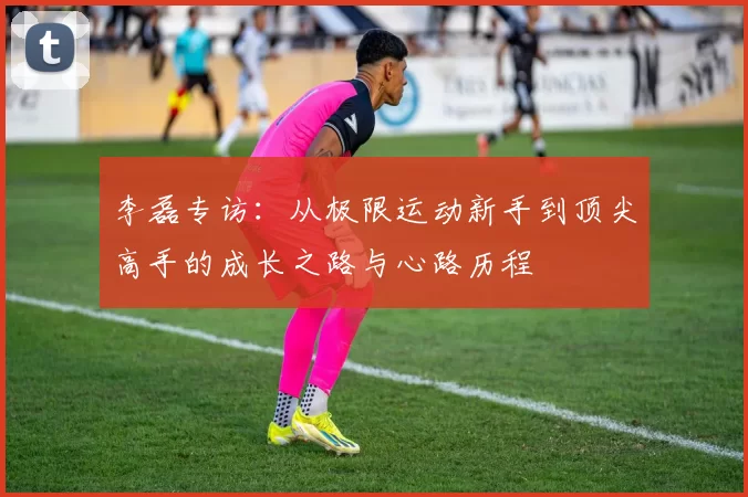 李磊专访：从极限运动新手到顶尖高手的成长之路与心路历程