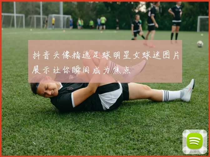 抖音头像精选足球明星女球迷图片展示让你瞬间成为焦点