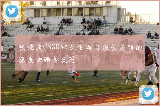 张强谈CSGO职业生涯与成长历程的深度回顾与反思