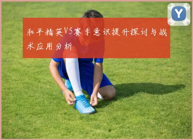 和平精英V5赛季意识提升探讨与战术应用分析