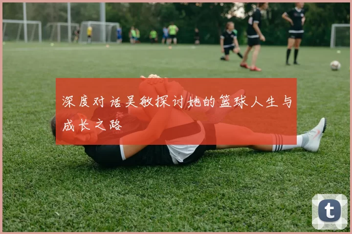 深度对话吴敏探讨她的篮球人生与成长之路