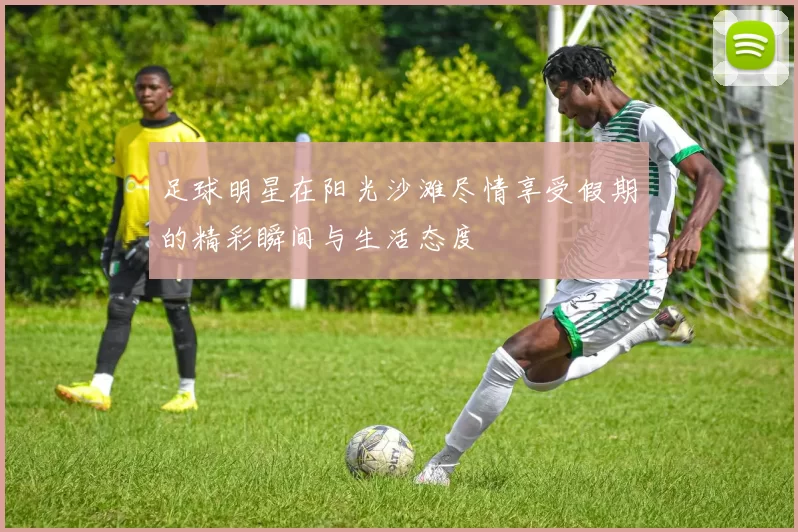 足球明星在阳光沙滩尽情享受假期的精彩瞬间与生活态度