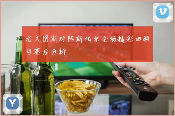 尤文图斯对阵斯帕尔全场精彩回顾与赛后分析