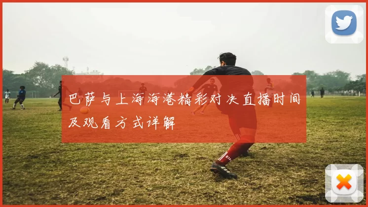 巴萨与上海海港精彩对决直播时间及观看方式详解