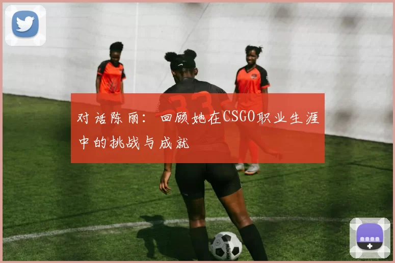 对话陈丽：回顾她在CSGO职业生涯中的挑战与成就