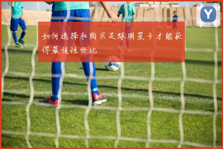 如何选择和购买足球明星卡才能获得最佳性价比