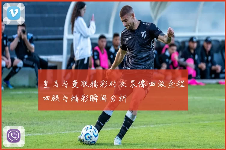 皇马与曼联精彩对决录像回放全程回顾与精彩瞬间分析