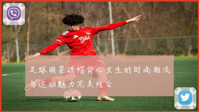 足球明星连帽背心女生的时尚潮流与运动魅力完美结合