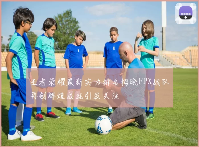 王者荣耀最新实力排名揭晓FPX战队再创辉煌成就引发关注