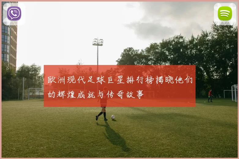欧洲现代足球巨星排行榜揭晓他们的辉煌成就与传奇故事