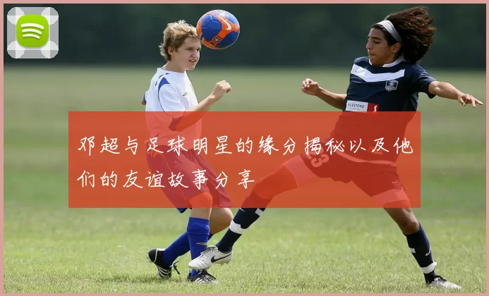 邓超与足球明星的缘分揭秘以及他们的友谊故事分享
