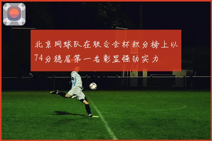 北京网球队在联合会杯积分榜上以74分稳居第一名彰显强劲实力