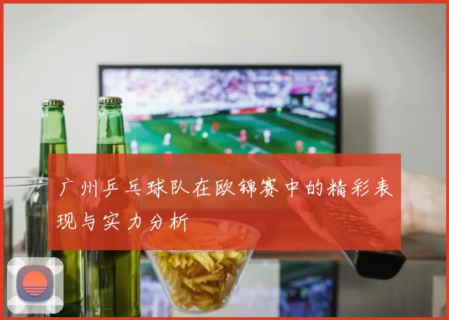 广州乒乓球队在欧锦赛中的精彩表现与实力分析