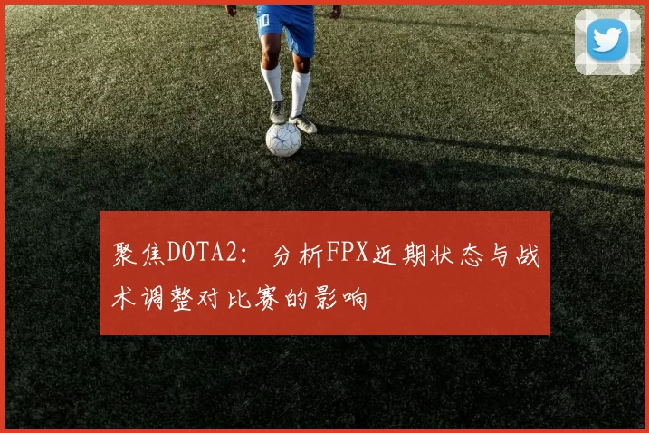 聚焦DOTA2：分析FPX近期状态与战术调整对比赛的影响
