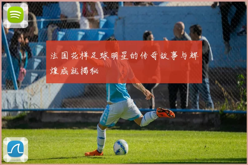法国花样足球明星的传奇故事与辉煌成就揭秘