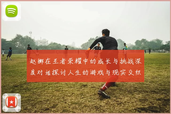 赵娜在王者荣耀中的成长与挑战深度对话探讨人生的游戏与现实交织