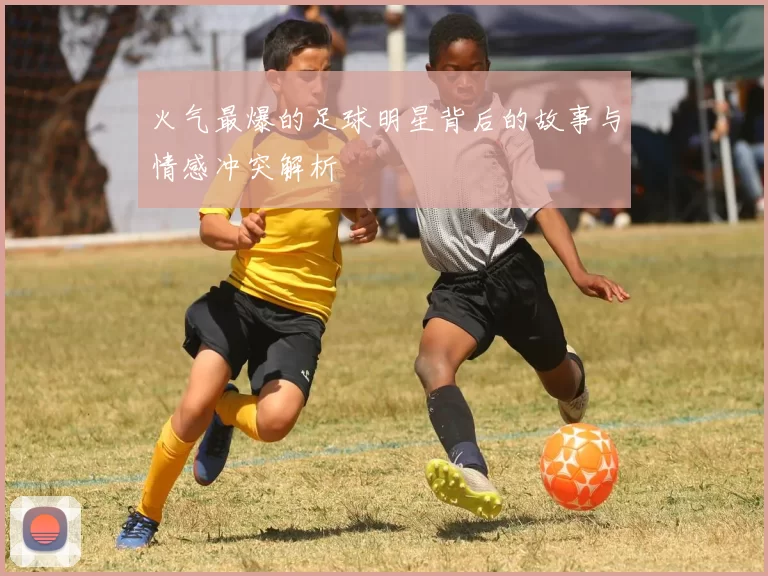 火气最爆的足球明星背后的故事与情感冲突解析