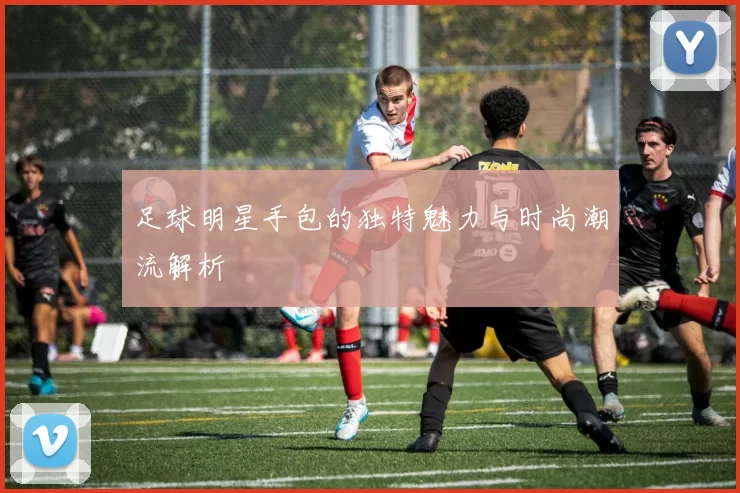 足球明星手包的独特魅力与时尚潮流解析