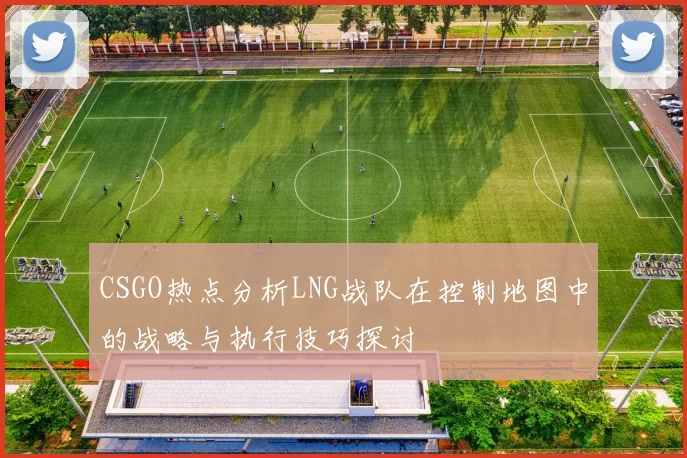 CSGO热点分析LNG战队在控制地图中的战略与执行技巧探讨
