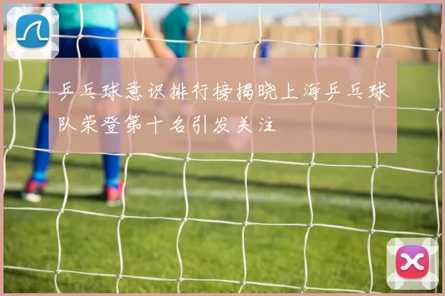 乒乓球意识排行榜揭晓上海乒乓球队荣登第十名引发关注