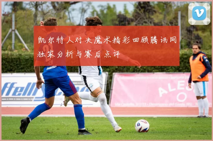 凯尔特人对决魔术精彩回顾腾讯网独家分析与赛后点评