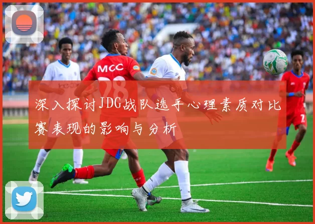 深入探讨JDG战队选手心理素质对比赛表现的影响与分析