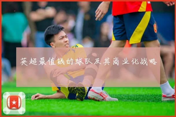 英超最值钱的球队及其商业化战略