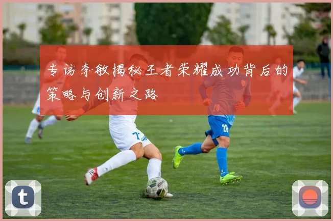 专访李敏揭秘王者荣耀成功背后的策略与创新之路