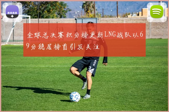 全球总决赛积分榜更新LNG战队以69分稳居榜首引发关注