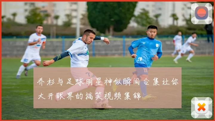 乔杉与足球明星神似瞬间合集让你大开眼界的搞笑视频集锦