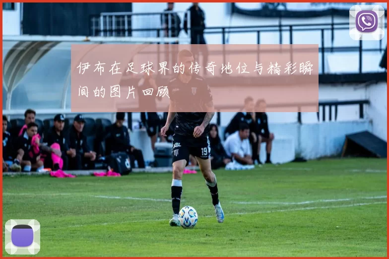 伊布在足球界的传奇地位与精彩瞬间的图片回顾