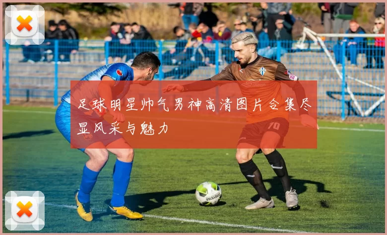 足球明星帅气男神高清图片合集尽显风采与魅力