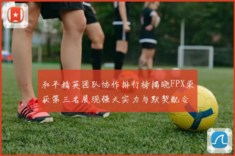 和平精英团队协作排行榜揭晓FPX荣获第三名展现强大实力与默契配合