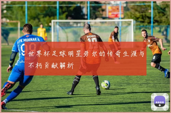 世界杯足球明星劳尔的传奇生涯与不朽贡献解析