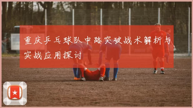 重庆乒乓球队中路突破战术解析与实战应用探讨